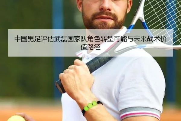 中国男足评估武磊国家队角色转型可能与未来战术价值路径