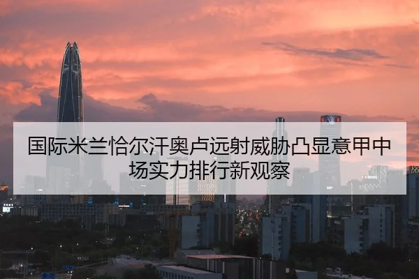 国际米兰恰尔汗奥卢远射威胁凸显意甲中场实力排行新观察
