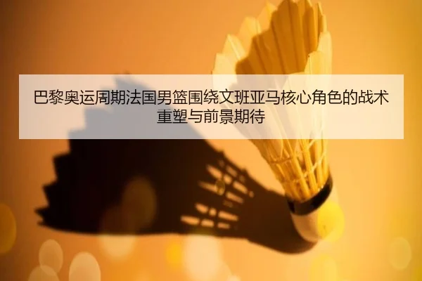 巴黎奥运周期法国男篮围绕文班亚马核心角色的战术重塑与前景期待