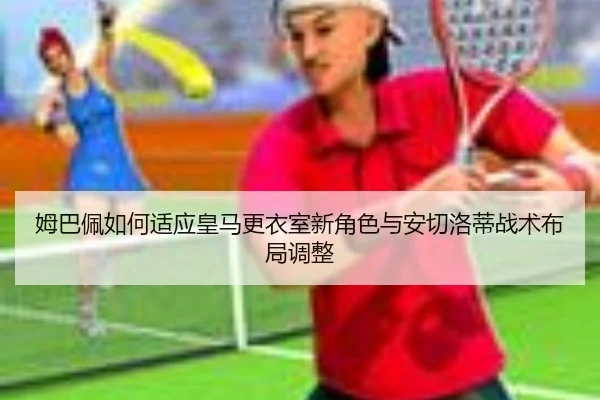 姆巴佩如何适应皇马更衣室新角色与安切洛蒂战术布局调整